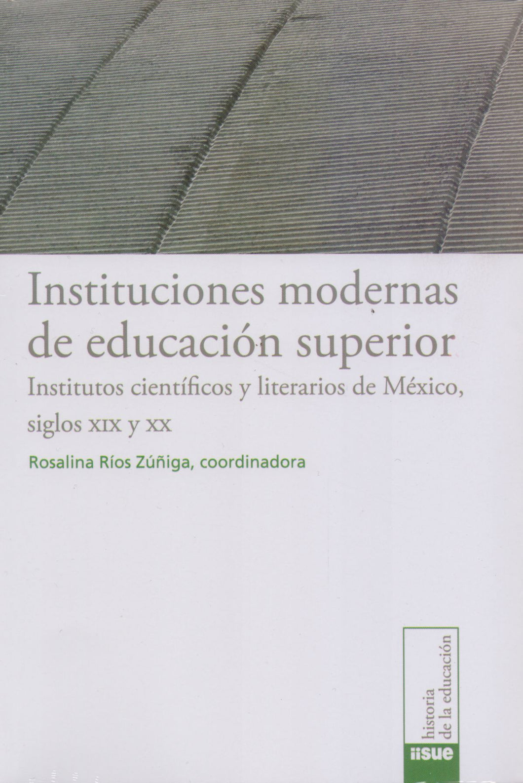 Instituciones modernas de educación superior. Institutos científicos y literarios de México siglos XIX y XX - Rosalina Ríos Zúñiga