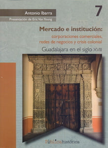 Mercado e institución: corporaciones comerciales, redes de negocios y crisis colonial. Guadalajara en el siglo XVIII. - Antonio Ibarra Romero