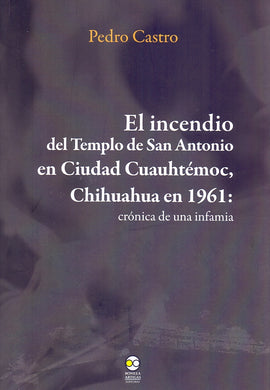 El incendio del templo de San Antonio en Ciudad Cuauhtémoc, Chihuahua en 1961: crónica de una infamia - Castro, Pedro