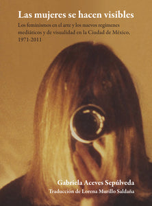 Las mujeres se hacen visibles : los feminismos en el arte y los nuevos regímenes mediáticos y de visualidad en la Ciudad de México, 1971-2011 - Gabriela Aceves Sepúlveda ; Lorena Murillo S.